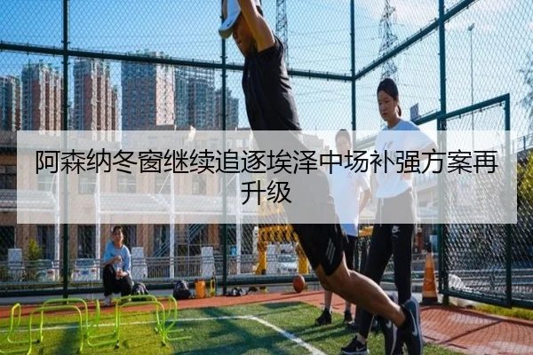阿森纳冬窗继续追逐埃泽中场补强方案再升级